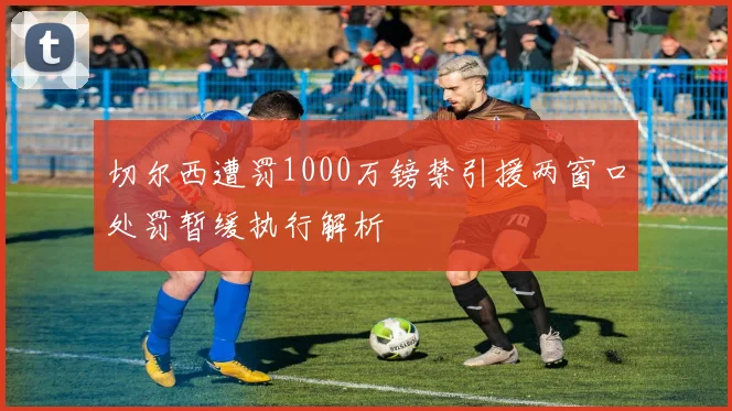 切尔西遭罚1000万镑禁引援两窗口处罚暂缓执行解析