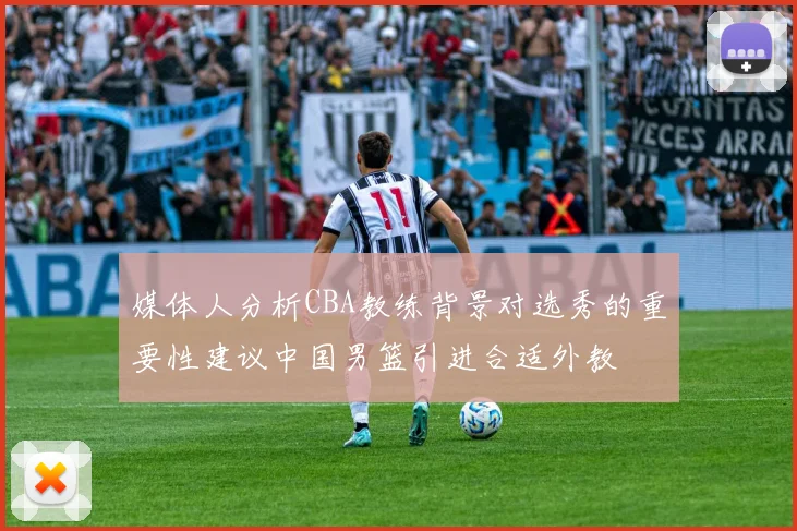 媒体人分析CBA教练背景对选秀的重要性建议中国男篮引进合适外教