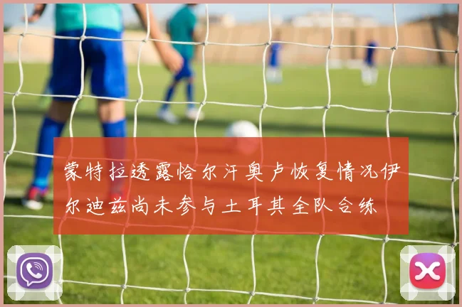 蒙特拉透露恰尔汗奥卢恢复情况伊尔迪兹尚未参与土耳其全队合练