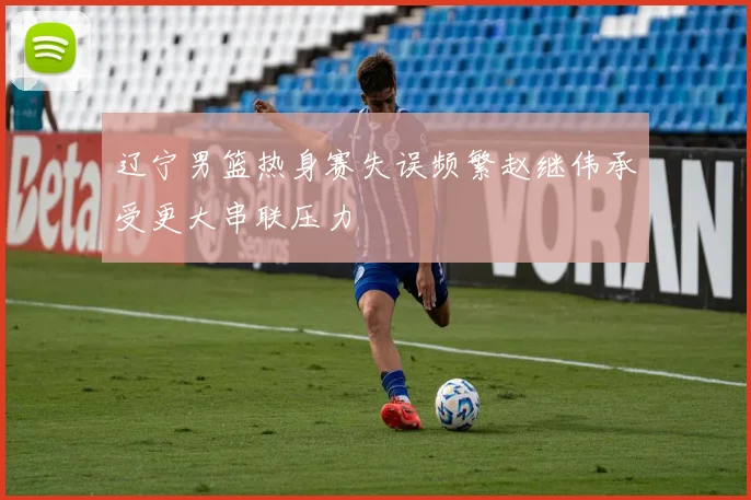辽宁男篮热身赛失误频繁赵继伟承受更大串联压力