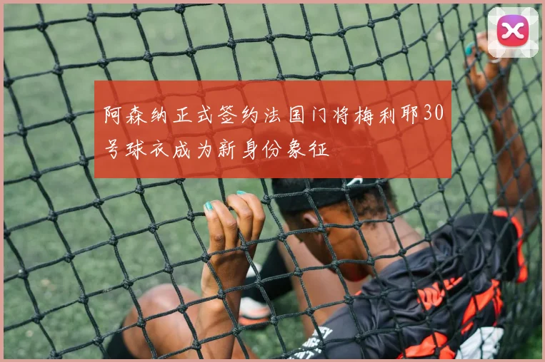 阿森纳正式签约法国门将梅利耶30号球衣成为新身份象征