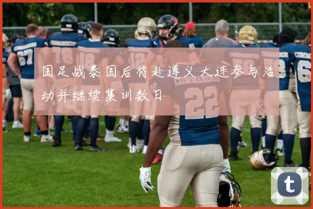 国足战泰国后将赴遵义大连参与活动并继续集训数日