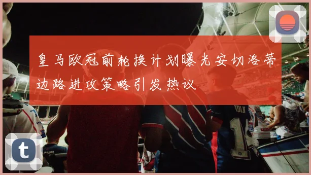 皇马欧冠前轮换计划曝光安切洛蒂边路进攻策略引发热议