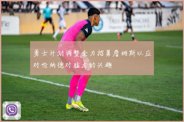 勇士计划调整全力招募詹姆斯以应对伦纳德对猛龙的兴趣