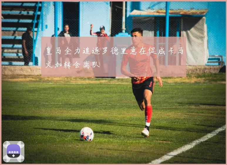 皇马全力追逐罗德里意在促成卡马文加转会离队