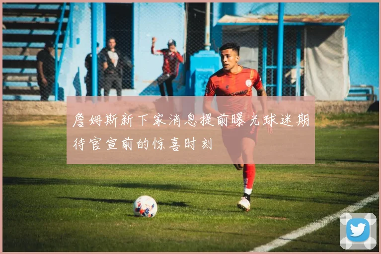 詹姆斯新下家消息提前曝光球迷期待官宣前的惊喜时刻